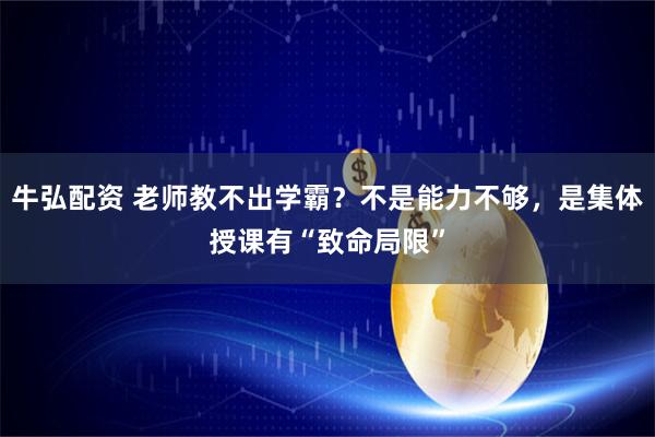 牛弘配资 老师教不出学霸？不是能力不够，是集体授课有“致命局限”