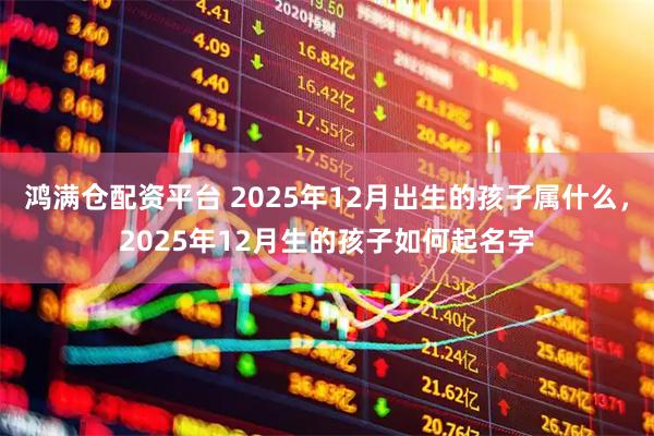 鸿满仓配资平台 2025年12月出生的孩子属什么，2025年12月生的孩子如何起名字