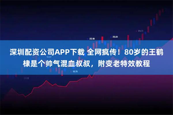 深圳配资公司APP下载 全网疯传！80岁的王鹤棣是个帅气混血叔叔，附变老特效教程