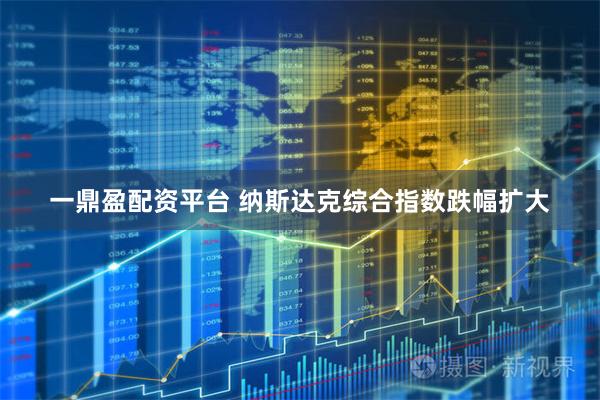 一鼎盈配资平台 纳斯达克综合指数跌幅扩大