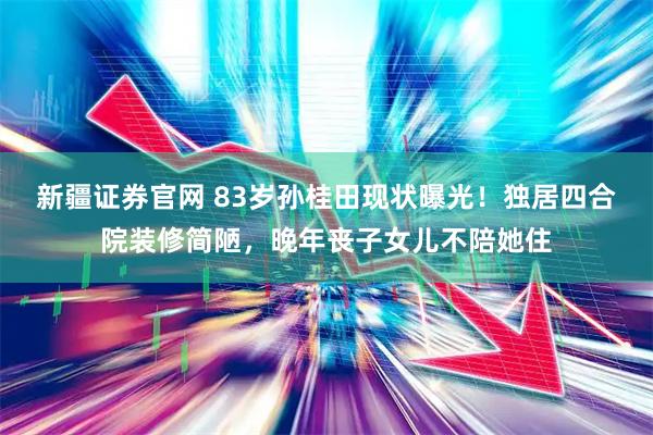 新疆证券官网 83岁孙桂田现状曝光！独居四合院装修简陋，晚年丧子女儿不陪她住