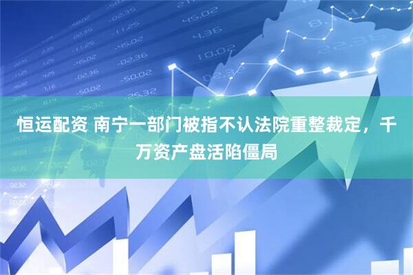 恒运配资 南宁一部门被指不认法院重整裁定，千万资产盘活陷僵局