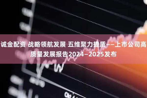 诚金配资 战略领航发展 五维聚力提质——上市公司高质量发展报告2024—2025发布