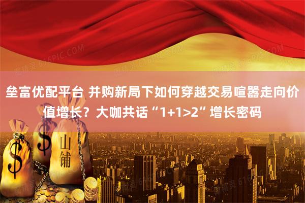 垒富优配平台 并购新局下如何穿越交易喧嚣走向价值增长？大咖共话“1+1>2”增长密码