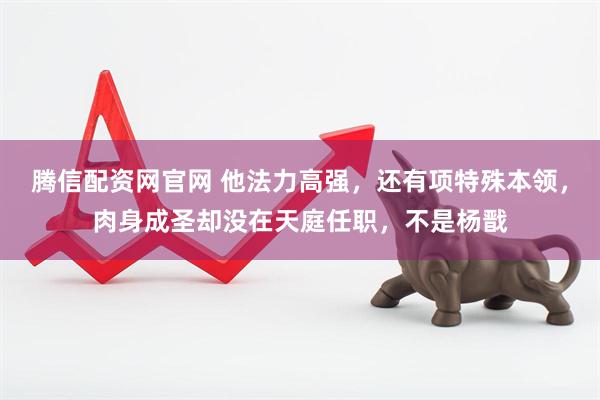 腾信配资网官网 他法力高强，还有项特殊本领，肉身成圣却没在天庭任职，不是杨戬