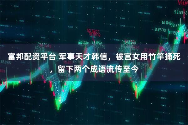 富邦配资平台 军事天才韩信，被宫女用竹竿捅死，留下两个成语流传至今