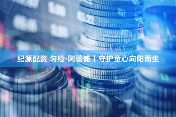纪源配资 匀检·阿蕾傩丨守护童心向阳而生