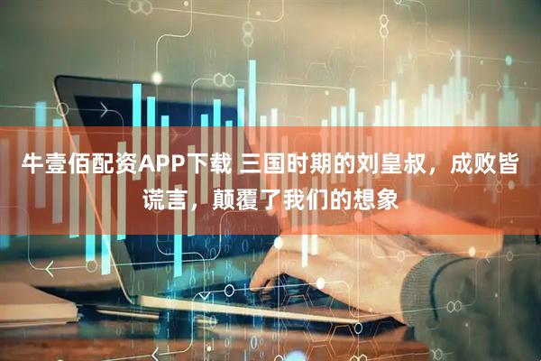 牛壹佰配资APP下载 三国时期的刘皇叔，成败皆谎言，颠覆了我们的想象