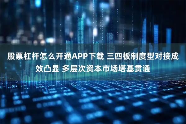 股票杠杆怎么开通APP下载 三四板制度型对接成效凸显 多层次资本市场塔基贯通