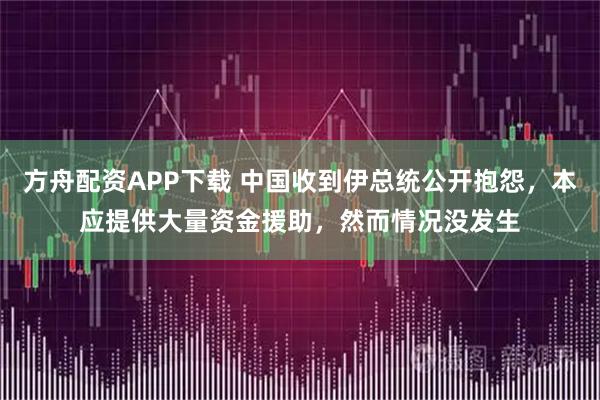 方舟配资APP下载 中国收到伊总统公开抱怨，本应提供大量资金援助，然而情况没发生