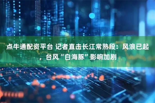 点牛通配资平台 记者直击长江常熟段：风浪已起，台风“白海豚”影响加剧