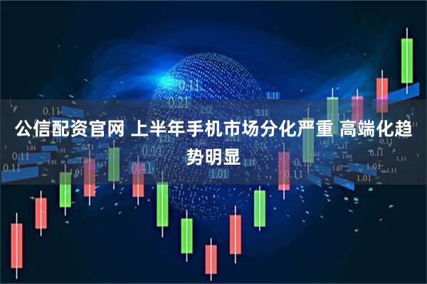 公信配资官网 上半年手机市场分化严重 高端化趋势明显