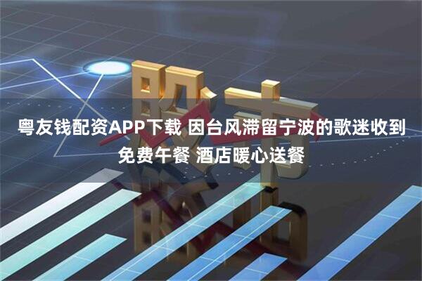 粤友钱配资APP下载 因台风滞留宁波的歌迷收到免费午餐 酒店暖心送餐