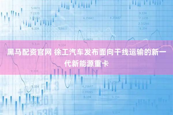 黑马配资官网 徐工汽车发布面向干线运输的新一代新能源重卡